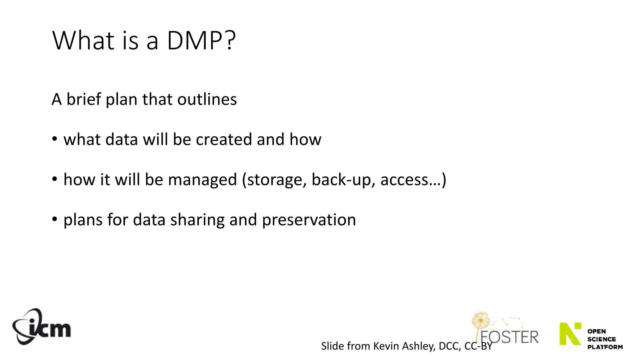 A brief plan that outlines
• what data will be created and how
• how it will be managed (storage, back-up, access…)
• plans for data sharing and preservation
What is a DMP?
Slide from Kevin Ashley, DCC, CC-BY
 