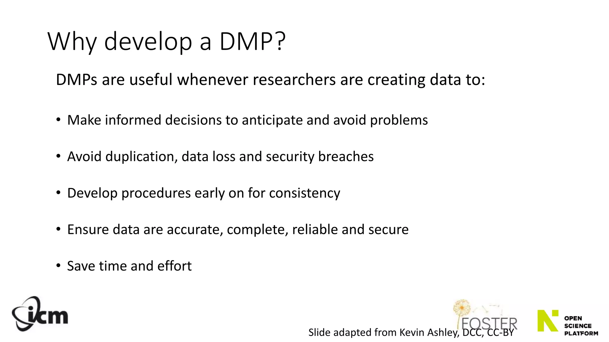 Why develop a DMP?
DMPs are useful whenever researchers are creating data to:
• Make informed decisions to anticipate and avoid problems
• Avoid duplication, data loss and security breaches
• Develop procedures early on for consistency
• Ensure data are accurate, complete, reliable and secure
• Save time and effort
Slide adapted from Kevin Ashley, DCC, CC-BY
 
