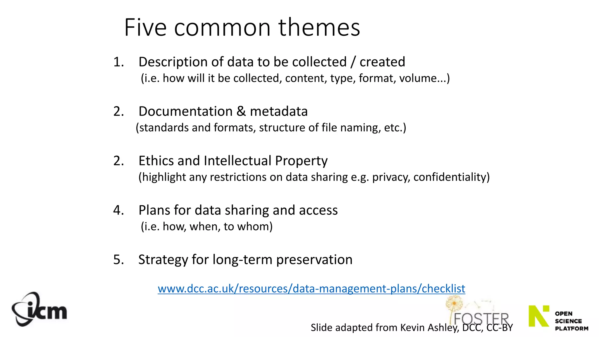 Five common themes
1. Description of data to be collected / created
(i.e. how will it be collected, content, type, format, volume...)
2. Documentation & metadata
(standards and formats, structure of file naming, etc.)
2. Ethics and Intellectual Property
(highlight any restrictions on data sharing e.g. privacy, confidentiality)
4. Plans for data sharing and access
(i.e. how, when, to whom)
5. Strategy for long-term preservation
www.dcc.ac.uk/resources/data-management-plans/checklist
Slide adapted from Kevin Ashley, DCC, CC-BY
 