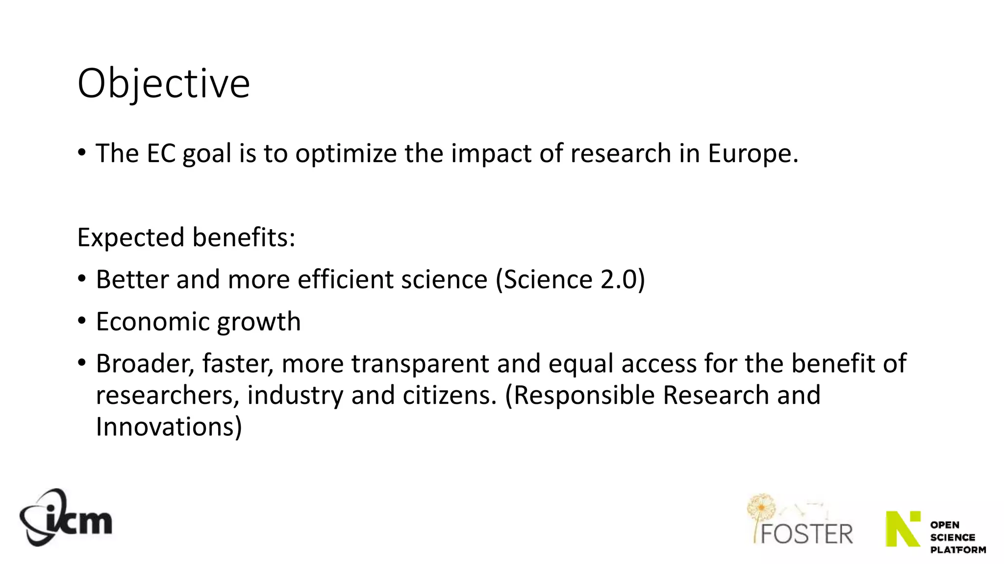 Objective
• The EC goal is to optimize the impact of research in Europe.
Expected benefits:
• Better and more efficient science (Science 2.0)
• Economic growth
• Broader, faster, more transparent and equal access for the benefit of
researchers, industry and citizens. (Responsible Research and
Innovations)
 