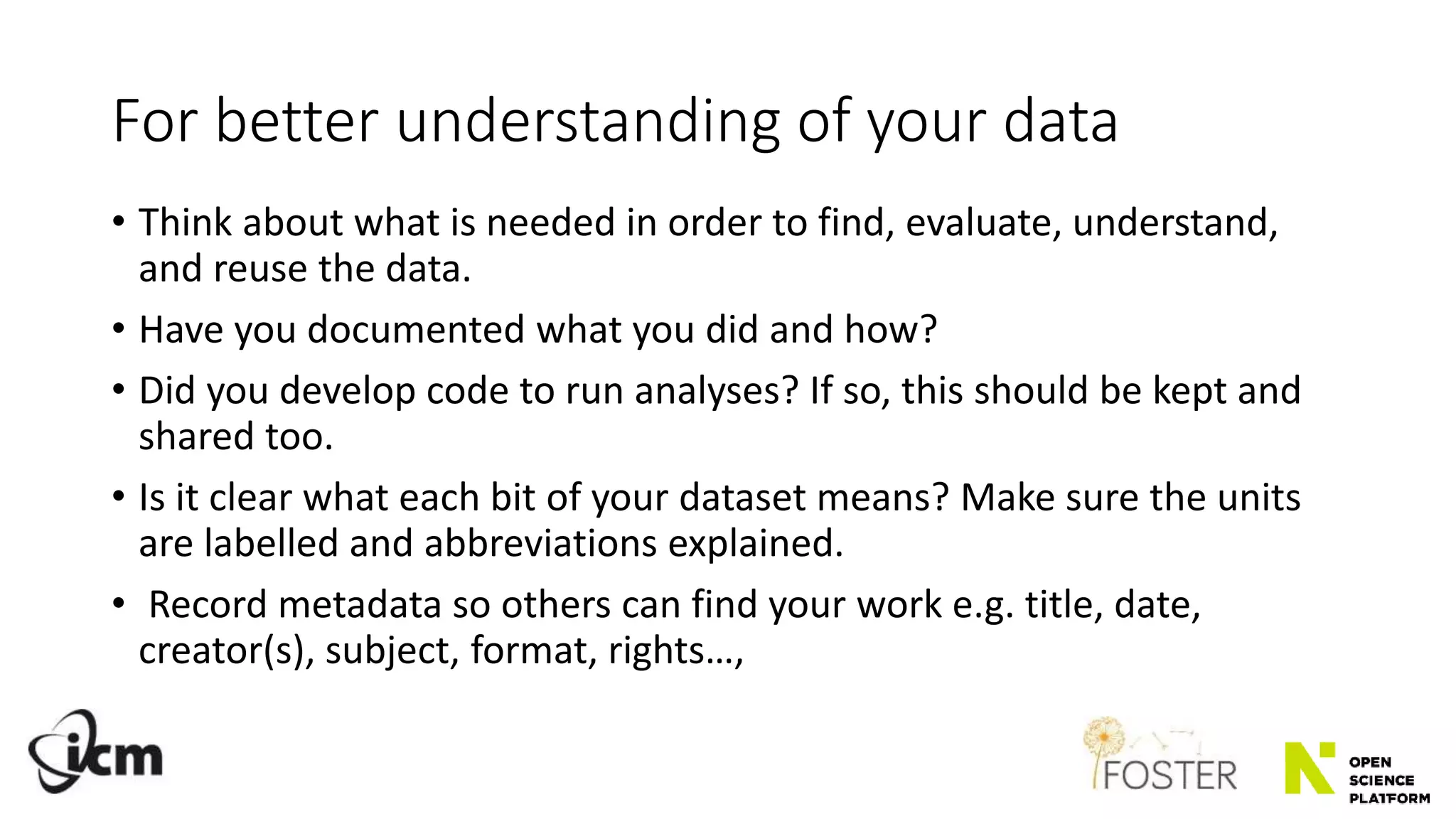 For better understanding of your data
• Think about what is needed in order to find, evaluate, understand,
and reuse the data.
• Have you documented what you did and how?
• Did you develop code to run analyses? If so, this should be kept and
shared too.
• Is it clear what each bit of your dataset means? Make sure the units
are labelled and abbreviations explained.
• Record metadata so others can find your work e.g. title, date,
creator(s), subject, format, rights…,
 
