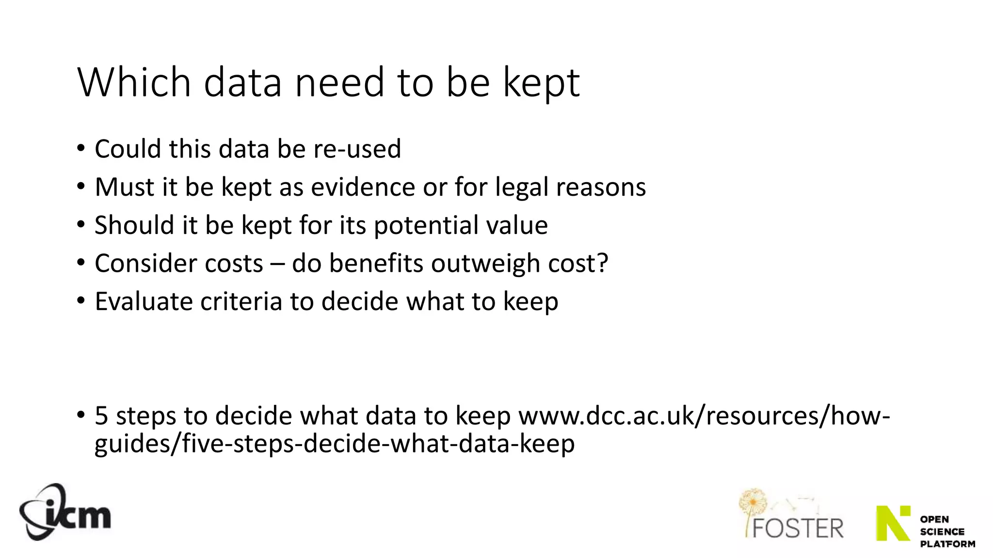 Which data need to be kept
• Could this data be re-used
• Must it be kept as evidence or for legal reasons
• Should it be kept for its potential value
• Consider costs – do benefits outweigh cost?
• Evaluate criteria to decide what to keep
• 5 steps to decide what data to keep www.dcc.ac.uk/resources/how-
guides/five-steps-decide-what-data-keep
 
