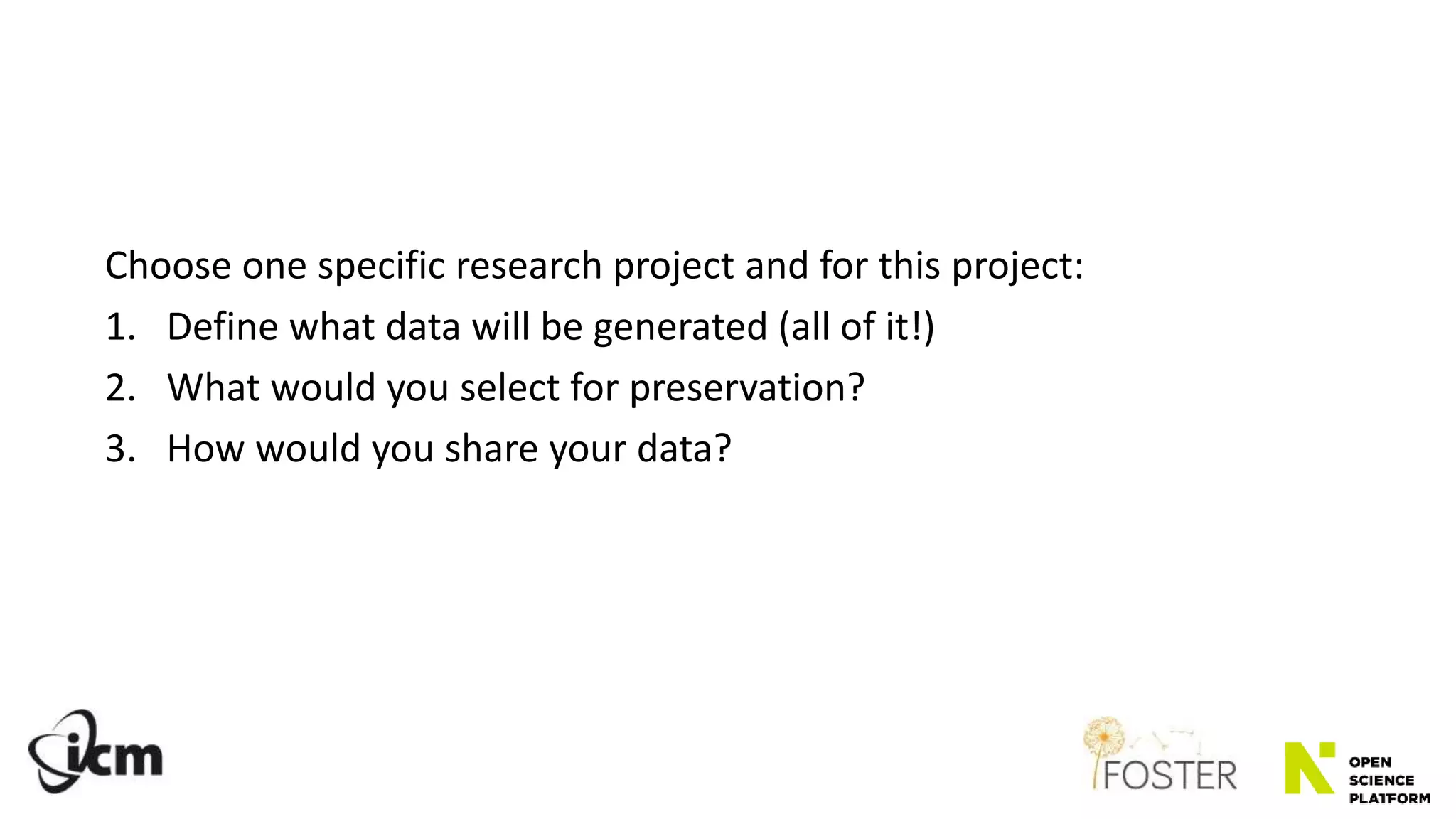 Choose one specific research project and for this project:
1. Define what data will be generated (all of it!)
2. What would you select for preservation?
3. How would you share your data?
 