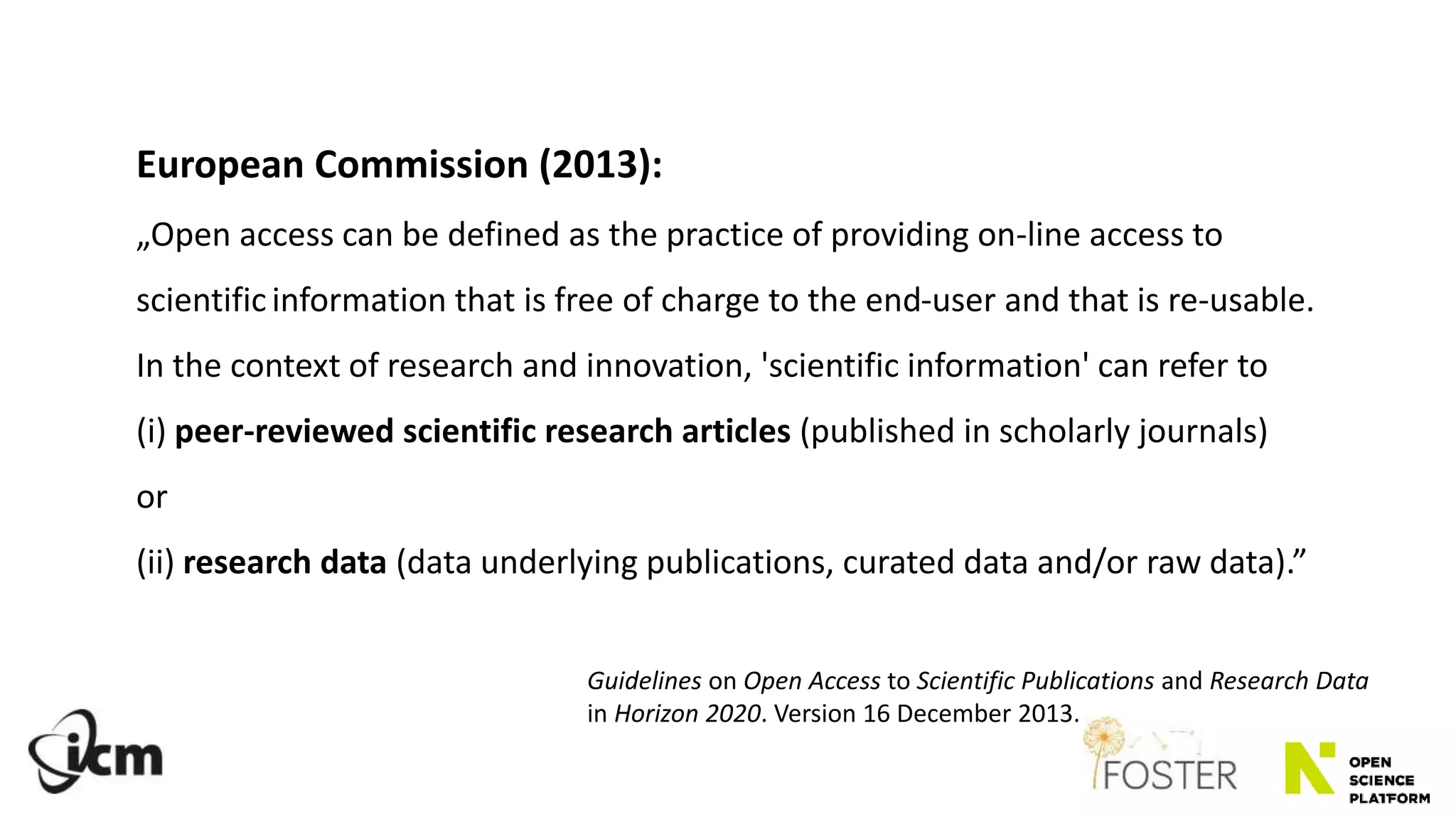 European Commission (2013):
„Open access can be defined as the practice of providing on-line access to
scientificinformation that is free of charge to the end-user and that is re-usable.
In the context of research and innovation, 'scientific information' can refer to
(i) peer-reviewed scientific research articles (published in scholarly journals)
or
(ii) research data (data underlying publications, curated data and/or raw data).”
Guidelines on Open Access to Scientific Publications and Research Data
in Horizon 2020. Version 16 December 2013.
 