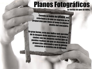 Planos FotográficosLa forma en que se mira.
Cuando se habla del plano, nosreferimos a lo que se expresa en laproporción que tiene el tema (u objeto)
dentro del encuadre.
En gran forma, esto nos indica qué porciónde la imagen debe aparecer en la toma ycuales son los mejores cortes que sepueden realizar sin que se descuide laproporción adecuada y que la mismaconserve la estética de la imagen.
 