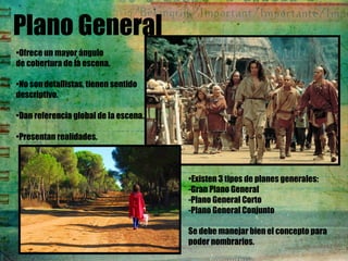 Plano General
•Ofrece un mayor ángulo
de cobertura de la escena.
•No son detallistas, tienen sentido
descriptivo.
•Dan referencia global de la escena.
•Presentan realidades.
•Existen 3 tipos de planes generales:
-Gran Plano General
-Plano General Corto
-Plano General Conjunto
Se debe manejar bien el concepto para
poder nombrarlos.
 