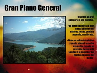 Gran Plano General
•Muestra un gran
escenario o una multitud.
•La persona no está o bien
queda diluida en el
entorno, lejana, perdida,
pequeña, masificada.
•Tiene un valor descriptivo
y puede adquirir un valor
dramático cuando se
pretende destacar la
soledad o la pequeñez del
hombre enfrente del
medio. 
 