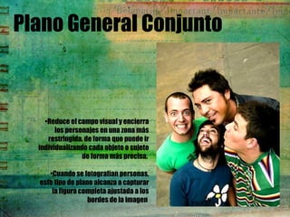 Plano General Conjunto
•Reduce el campo visual y encierra
los personajes en una zona más
restringida, de forma que puede ir
individualizando cada objeto o sujeto
de forma más precisa.
•Cuando se fotografían personas,
este tipo de plano alcanza a capturar
la figura completa ajustada a los
bordes de la imagen
 