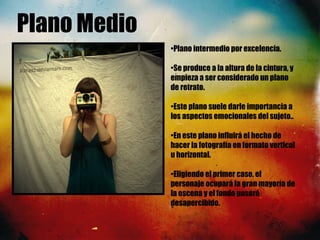 Plano Medio
•Plano intermedio por excelencia.
•Se produce a la altura de la cintura, y
empieza a ser considerado un plano
de retrato. 
•Este plano suele darle importancia a
los aspectos emocionales del sujeto..
•En este plano influirá el hecho de
hacer la fotografía en formato vertical
u horizontal.
•Eligiendo el primer caso, el
personaje ocupará la gran mayoría de
la escena y el fondo pasará
desapercibido.
 