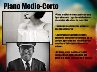 Plano Medio-Corto
•Plano medio corto encuadre de una
figura humana cuya línea inferior se
encuentra a la altura de las axilas.
•Es mucho más subjetivo y directo
que los anteriores. 
•Los personajes pueden llegar a
ocupar la pantalla con un tercio de su
cuerpo, y permite una identificación
emocional del espectador con los
actores. 
•Se llama plano medio corto si la
toma se hace desde la altura del
busto a la parte superior de la cabeza.
 