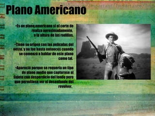 Plano Americano
•Es un plano americano si el corte de
realiza aproximadamente, 
a la altura de las rodillas.
•Tiene su origen con las películas del
oeste, y no fue hasta entonces cuando
se comenzó a hablar de este plano
como tal.
•Apareció porque se requería un tipo
de plano medio que capturase al
sujeto con desperdicio del fondo pero
que permitiese ver el desenfunde del
revolver. 
 