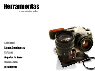 Herramientas
… lo necesario a saber.
•Encuadre
•Líneas Dominantes
•Enfoque
•Ángulos de toma.
•Iluminación
•Movimiento
 