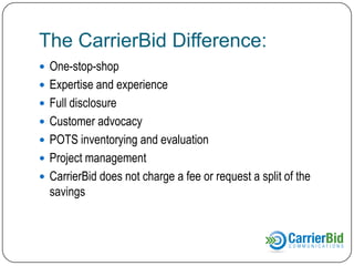 The CarrierBid Difference:
 One-stop-shop
 Expertise and experience
 Full disclosure
 Customer advocacy
 POTS inventorying and evaluation

 Project management
 CarrierBid does not charge a fee or request a split of the

savings

 