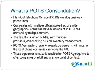 What is POTS Consolidation?
 Plain Old Telephone Service (POTS) - analog business







phone lines.
Companies with multiple offices spread across wide
geographical areas can have hundreds of POTS lines
serviced by multiple carriers.
The result is a legion of bills, from multiple
providers, complicating bill and inventory management.
POTS Aggregators have wholesale agreements with most of
the local phone companies servicing the US.
Those agreements make it possible for POTS Aggregators to
offer companies one bill and a single point of contact.

 