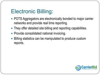 Electronic Billing:
 POTS Aggregators are electronically bonded to major carrier

networks and provide real time reporting.
 They offer detailed site billing and reporting capabilities.
 Provide consolidated national invoicing.
 Billing statistics can be manipulated to produce custom
reports.

 