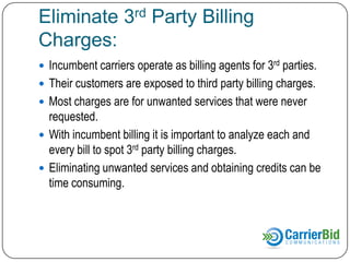 Eliminate 3rd Party Billing
Charges:
 Incumbent carriers operate as billing agents for 3rd parties.
 Their customers are exposed to third party billing charges or

Cramming.
 Most charges are for services that were never
requested, authorized or received.
 With incumbent billing it is important to analyze each and
every bill to spot 3rd party billing charges.
 Eliminating unwanted services and obtaining credits can be
time consuming.

 