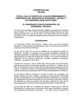 1
ACUERDO No 096
DE 2000
POR EL CUAL SE ADOPTA EL PLAN DE ORDENAMIENTO
TERRITORIAL DEL MUNICIPIO DE SOGAMOSO - BOYACA Y
SE CONCEDEN UNAS FACULTADES
EL HONORABLE CONCEJO MUNICIPAL DE
SOGAMOSO - BOYACA.
En uso de sus facultades Constitucionales y legales, en especial las conferidas
por el Artículo 311, 313 y 315 de la Constitución Política Nacional, Ley 9 de
1989, Ley 99 de 1993, Ley 134 de 1994, Ley 136 de 1994, Ley 152 de 1994,
Ley 388 de 1997 y sus Decretos Reglamentarios, Resolución 0276 de 1999 de
Corpoboyacá.
CONSIDERANDO
La Constitución Política de Colombia, estima como uno de los aspectos
centrales, la incorporación de la planeación como un instrumento clave para la
consecución de los fines del Estado.
La Ley 152 de 1994 “Por la cual se establece la Ley Orgánica del Plan de
Desarrollo”, incorpora la sociedad civil al proceso planificador mediante los
Consejos Nacionales y Territoriales de Planeación, el cual en ésta ciudad fue
reestructurado por medio del Acuerdo No. 041/99, y en el que intervienen los
integrantes de los grupos económicos, sociales, ecológicos, educativos,
culturales, comunitarios, entre otros.
El artículo 41 de la Ley 152 de 1994 indica “Para el caso de los Municipios,
además de los planes de desarrollo regulados por ésta Ley, contarán con un
Plan de Ordenamiento que se regirá por las disposiciones especiales sobre la
materia. El gobierno nacional y los departamentos brindarán las orientaciones
y apoyo técnico para la elaboración de los Planes de Ordenamiento Territorial”.
La Ley 388 de 1997 en el artículo 7, numeral 4 indica “Los municipios y los
distritos deberán formular y adoptar los planes de ordenamiento territorial del
territorio contemplados en la Ley Orgánica del Plan de Desarrollo y la presente
ley, reglamentar de manera específica los usos del suelo en las áreas urbanas,
de expansión y rurales de acuerdo con las leyes, optimizar los usos de las
tierras disponibles y coordinar los planes departamentales y metropolitanos”.
La Ley 388 de 1997 en el Capitulo III, artículo 9 indica que el “Plan de
Ordenamiento Territorial es el instrumento básico para desarrollar el proceso
de ordenamiento del territorio municipal. Y se define como el conjunto de
 