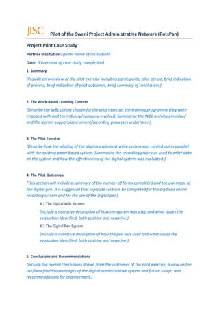 Pilot of the Swani Project Administrative Network (PotsPan)

Project Pilot Case Study
Partner Institution: {Enter name of institution}
Date: {Enter date of case study completion}
1. Summary

{Provide an overview of the pilot exercise including participants, pilot period, brief indication
of process, brief indication of pilot outcomes, brief summary of conclusions}


2. The Work-Based Learning Context

{Describe the WBL cohort chosen for the pilot exercise, the training programme they were
engaged with and the industry/company involved. Summarise the WBL activities involved
and the learner support/assessment/recording processes undertaken}


3. The Pilot Exercise

{Describe how the piloting of the digitised administrative system was carried out in parallel
with the existing paper based system. Summarise the recording processes used to enter data
on the system and how the effectiveness of the digital system was evaluated.}


4. The Pilot Outcomes

{This section will include a summary of the number of forms completed and the use made of
the digital pen. It is suggested that separate sections be completed for the digitised online
recording system and for the use of the digital pen}
        4.1 The Digital WBL System

        {Include a narrative description of how the system was used and what issues the
        evaluation identified, both positive and negative.}
        4.2 The Digital Pen System

        {Include a narrative description of how the pen was used and what issues the
        evaluation identified, both positive and negative.}


5. Conclusions and Recommendations

{Include the overall conclusions drawn from the outcomes of the pilot exercise, a view on the
use/benefits/disadvantages of the digital administrative system and future usage, and
recommendations for improvement.}
 
