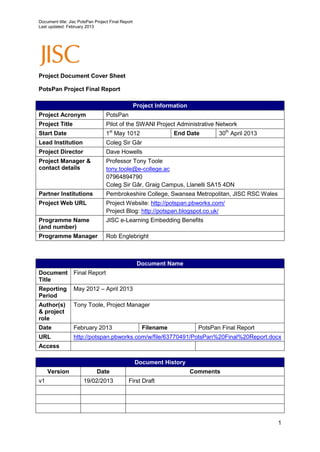 Document title: Jisc PotsPan Project Final Report
Last updated: February 2013




Project Document Cover Sheet

PotsPan Project Final Report

                                                    Project Information
Project Acronym                    PotsPan
Project Title                      Pilot of the SWANI Project Administrative Network
Start Date                         1st May 1012                   End Date         30th April 2013
Lead Institution                   Coleg Sir Gâr
Project Director                   Dave Howells
Project Manager &                  Professor Tony Toole
contact details                    tony.toole@e-college.ac
                                   07964894790
                                   Coleg Sir Gâr, Graig Campus, Llanelli SA15 4DN
Partner Institutions               Pembrokeshire College, Swansea Metropolitan, JISC RSC Wales
Project Web URL                    Project Website: http://potspan.pbworks.com/
                                   Project Blog: http://potspan.blogspot.co.uk/
Programme Name                     JISC e-Learning Embedding Benefits
(and number)
Programme Manager                  Rob Englebright



                                                     Document Name
Document          Final Report
Title
Reporting         May 2012 – April 2013
Period
Author(s)         Tony Toole, Project Manager
& project
role
Date              February 2013                        Filename             PotsPan Final Report
URL               http://potspan.pbworks.com/w/file/63770491/PotsPan%20Final%20Report.docx
Access

                                                    Document History
     Version                  Date                                        Comments
v1                     19/02/2013             First Draft




                                                                                                     1
 