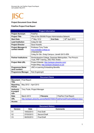 Document title: Jisc PotsPan Project Final Report
Last updated: May 2013
1
Project Document Cover Sheet
PotsPan Project Final Report
Project Information
Project Acronym PotsPan
Project Title Pilot of the SWANI Project Administrative Network
Start Date 1st
May 1012 End Date 30th
April 2013
Lead Institution Coleg Sir Gâr
Project Director Dave Howells
Project Manager &
contact details
Professor Tony Toole
tony.toole@e-college.ac
07964894790
Coleg Sir Gâr, Graig Campus, Llanelli SA15 4DN
Partner Institutions Pembrokeshire College, Swansea Metropolitan, The Prince’s
Trust, PRP Training, JISC RSC Wales
Project Web URL Project Website: http://potspan.pbworks.com/
Project Blog: http://potspan.blogspot.co.uk/
Programme Name
(and number)
JISC e-Learning Embedding Benefits
Programme Manager Rob Englebright
Document Name
Document
Title
Final Report
Reporting
Period
May 2012 – April 2013
Author(s)
& project
role
Tony Toole, Project Manager
Date March 2013 Filename PotsPan Final Report
URL http://potspan.pbworks.com/w/file/63770491/PotsPan%20Final%20Report.docx
Access
Document History
Version Date Comments
V1 19/02/2013 First Draft
V2 27/03/2013 Second Draft
V3 06/05/2013 Final Draft
 