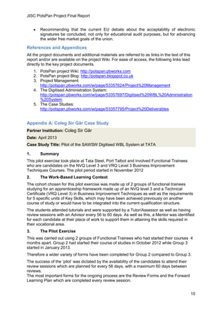 JISC PotsPan Project Final Report
10
Recommending that the current EU debate about the acceptability of electronic
signatures be concluded, not only for educational audit purposes, but for advancing
the wider free market goals of the union.
References and Appendices
All the project documents and additional materials are referred to as links in the text of this
report and/or are available on the project Wiki. For ease of access, the following links lead
directly to the key project documents.
1. PotsPan project Wiki: http://potspan.pbworks.com
2. PotsPan project Blog: http://potspan.blogspot.co.uk
3. Project Management:
http://potspan.pbworks.com/w/page/53357624/Project%20Management
4. The Digitised Administration System:
http://potspan.pbworks.com/w/page/53357697/Digitised%20WBL%20Administration
%20System
5. The Case Studies:
http://potspan.pbworks.com/w/page/53357795/Project%20Deliverables
Appendix A: Coleg Sir Gâr Case Study
Partner Institution: Coleg Sir Gâr
Date: April 2013
Case Study Title: Pilot of the SAWSW Digitised WBL System at TATA
1. Summary
This pilot exercise took place at Tata Steel, Port Talbot and involved Functional Trainees
who are candidates on the NVQ Level 3 and VRQ Level 3 Business Improvement
Techniques Courses. The pilot period started in November 2012
2. The Work-Based Learning Context
The cohort chosen for this pilot exercise was made up of 2 groups of functional trainees
studying for an apprenticeship framework made up of an NVQ level 3 and a Technical
Certificate (VRQ Level 3) in Business Improvement Techniques as well as the requirements
for 5 specific units of Key Skills, which may have been achieved previously on another
course of study or would have to be integrated into the current qualification structure.
The students attended tutorials and were supported by a Tutor/Assessor as well as having
review sessions with an Advisor every 56 to 60 days. As well as this, a Mentor was identified
for each candidate at their place of work to support them in attaining the skills required in
their vocational area.
3. The Pilot Exercise
This was carried out using 2 groups of Functional Trainees who had started their courses 4
months apart. Group 2 had started their course of studies in October 2012 while Group 3
started in January 2013.
Therefore a wider variety of forms have been completed for Group 2 compared to Group 3.
The success of the ‘pilot’ was dictated by the availability of the candidates to attend their
review sessions which are planned for every 56 days, with a maximum 60 days between
reviews.
The most important forms for the ongoing process are the Review Forms and the Forward
Learning Plan which are completed every review session.
 