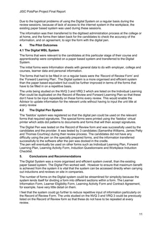 JISC PotsPan Project Final Report
11
Due to the logistical problems of using the Digital System on a regular basis during the
review sessions, because of lack of access to the internet system in the workplace, the
existing paper based system was used during these sessions.
The information was then transferred to the digitised administration process at the college or
at home, and the forms then taken back for the candidates to check the accuracy of the
information, and on agreement, to sign the form with the digital pen.
4. The Pilot Outcomes
4.1 The Digital WBL System
The forms that were relevant to the candidates at this particular stage of their course and
apprenticeship were completed on a paper based system and transferred to the Digital
System.
The initial forms were Information sheets with general data to do with employer, college and
courses, learner data and personal information.
The forms that had to be filled in on a regular basis were the ‘Record of Review Form’ and
the ‘Forward Learning Plan’. The Digital system is a more organised and efficient system
than the paper based equivalent but could be further improved in terms of the forms that
have to be filled in on a repetitive basis.
The units being studied on the NVQ 3 and VRQ 3 which are listed on the Individual Learning
Plan could be duplicated on the Record of Review and Forward Learning Plan so that these
don’t have to be input repeatedly on these forms every review. This would enable the
Advisor to update information for the relevant units without having to input the unit title at
every review
4.2 The Digital Pen System
The ‘fastdox’ system was registered so that the digital pen could be used on the relevant
forms that required signatures. The special forms were printed using the ‘fastdox’ virtual
printer which adds dot patterns to documents and forms that will then accept signatures.
The Digital Pen was tested on the Record of Review form and was successfully used by the
candidates and the provider. It was tested by 3 candidates (Samantha Williams, James Petty
and Thomas Courtney) during their review process. The candidates did not have any
difficulty using the pen on the specially prepared forms, and the information transferred
successfully to the software after the pen was docked in the cradle.
The pen will eventually be used on other forms such as Individual Learning Plan, Forward
Learning Plan, Learning Activity Form, Induction Questionnaire and Workplace Induction
Checklist.
5. Conclusions and Recommendations
The Digital System was a more organised and efficient system overall, than the existing
paper based system. The Digital Pen worked well. However to ensure that maximum benefit
is achieved from the system it is vital that the system can be accessed directly when carrying
out inductions and reviews on site in companies.
The number of forms on the Digital system could be streamlined for simplicity because the
system lends itself for dividing a form into different sections within a form. The Learner
Information Form, Learner Eligibility Form, Learning Activity Form and Contract Agreement,
for example, have very little detail on them.
I feel that the system could go further to reduce repetitive input of information particularly on
the Record of Review Form. The units studied on the NVQ 3 and VRQ 3 could be previously
listed on the Record of Review form so that these do not have to be repeated at every
review.
 