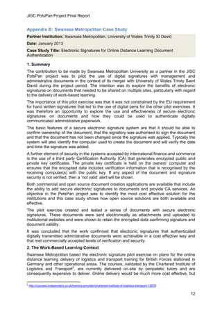 JISC PotsPan Project Final Report
12
Appendix B: Swansea Metropolitan Case Study
Partner Institution: Swansea Metropolitan, University of Wales Trinity St David
Date: January 2013
Case Study Title: Electronic Signatures for Online Distance Learning Document
Authentication
1. Summary
The contribution to be made by Swansea Metropolitan University as a partner in the JISC
PotsPan project was to pilot the use of digital signatures with management and
administrative documents in the context of its merger with University of Wales Trinity Saint
David during the project period. The intention was to explore the benefits of electronic
signatures on documents that needed to be shared on multiple sites, particularly with regard
to the delivery of work-based learning.
The importance of this pilot exercise was that it was not constrained by the EU requirement
for hand written signatures that led to the use of digital pens for the other pilot exercises. It
was therefore an opportunity to explore the use and effectiveness of secure electronic
signatures on documents and how they could be used to authenticate digitally
communicated administrative paperwork.
The basic features of a secure electronic signature system are that it should be able to
confirm ownership of the document, that the signatory was authorised to sign the document
and that the document has not been changed since the signature was applied. Typically the
system will also identify the computer used to create the document and will verify the date
and time the signature was added.
A further element of security in the systems accepted by international finance and commerce
is the use of a third party Certification Authority (CA) that generates encrypted public and
private key certificates. The private key certificate is held on the owners’ computer and
ensures that the encrypted data includes verification information that is recognised by the
receiving computer(s) with the public key. If any aspect of the document and signature
security is not verified, then a ‘not valid’ alert will be shown.
Both commercial and open source document creation applications are available that include
the ability to add secure electronic signatures to documents and provide CA services. An
objective in the PotsPan project was to identify the most cost effective solution for the
institutions and this case study shows how open source solutions are both available and
effective.
The pilot exercise created and tested a series of documents with secure electronic
signatures. These documents were sent electronically as attachments and uploaded to
institutional websites and were shown to retain the encrypted data confirming signature and
document validity.
It was concluded that the work confirmed that electronic signatures that authenticated
digitally transmitted administrative documents were achievable in a cost effective way and
that met commercially accepted levels of verification and security.
2. The Work-Based Learning Context
Swansea Metropolitan based the electronic signature pilot exercise on plans for the online
distance learning delivery of logistics and transport training for British Forces stationed in
Germany and other operational areas. The courses, validated by the Chartered Institute of
Logistics and Transport2
, are currently delivered on-site by peripatetic tutors and are
consequently expensive to deliver. Online delivery would be much more cost effective, but
2
http://courses.independent.co.uk/training-provider/chartered-institute-of-logistics-transport-13079
 