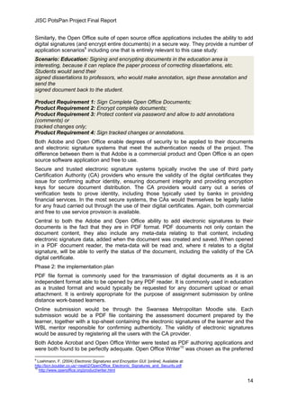 JISC PotsPan Project Final Report
14
Similarly, the Open Office suite of open source office applications includes the ability to add
digital signatures (and encrypt entire documents) in a secure way. They provide a number of
application scenarios9
including one that is entirely relevant to this case study:
Scenario: Education: Signing and encrypting documents in the education area is
interesting, because it can replace the paper process of correcting dissertations, etc.
Students would send their
signed dissertations to professors, who would make annotation, sign these annotation and
send the
signed document back to the student.
Product Requirement 1: Sign Complete Open Office Documents;
Product Requirement 2: Encrypt complete documents;
Product Requirement 3: Protect content via password and allow to add annotations
(comments) or
tracked changes only;
Product Requirement 4: Sign tracked changes or annotations.
Both Adobe and Open Office enable degrees of security to be applied to their documents
and electronic signature systems that meet the authentication needs of the project. The
difference between them is that Adobe is a commercial product and Open Office is an open
source software application and free to use.
Secure and trusted electronic signature systems typically involve the use of third party
Certification Authority (CA) providers who ensure the validity of the digital certificates they
issue for confirming author identity, ensuring document integrity and providing encryption
keys for secure document distribution. The CA providers would carry out a series of
verification tests to prove identity, including those typically used by banks in providing
financial services. In the most secure systems, the CAs would themselves be legally liable
for any fraud carried out through the use of their digital certificates. Again, both commercial
and free to use service provision is available.
Central to both the Adobe and Open Office ability to add electronic signatures to their
documents is the fact that they are in PDF format. PDF documents not only contain the
document content, they also include any meta-data relating to that content, including
electronic signature data, added when the document was created and saved. When opened
in a PDF document reader, the meta-data will be read and, where it relates to a digital
signature, will be able to verify the status of the document, including the validity of the CA
digital certificate.
Phase 2: the implementation plan
PDF file format is commonly used for the transmission of digital documents as it is an
independent format able to be opened by any PDF reader. It is commonly used in education
as a trusted format and would typically be requested for any document upload or email
attachment. It is entirely appropriate for the purpose of assignment submission by online
distance work-based learners.
Online submission would be through the Swansea Metropolitan Moodle site. Each
submission would be a PDF file containing the assessment document prepared by the
learner, together with a top-sheet containing the electronic signatures of the learner and the
WBL mentor responsible for confirming authenticity. The validity of electronic signatures
would be assured by registering all the users with the CA provider.
Both Adobe Acrobat and Open Office Writer were tested as PDF authoring applications and
were both found to be perfectly adequate. Open Office Writer10
was chosen as the preferred
9
Loehmann, F. (2004) Electronic Signatures and Encryption GUI. [online]. Available at:
http://bcn.boulder.co.us/~neal/i2/OpenOffice_Electronic_Signatures_and_Security.pdf
10
http://www.openoffice.org/product/writer.html
 