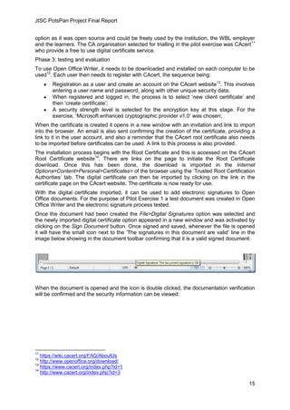 JISC PotsPan Project Final Report
15
option as it was open source and could be freely used by the institution, the WBL employer
and the learners. The CA organisation selected for trialling in the pilot exercise was CAcert11
who provide a free to use digital certificate service.
Phase 3: testing and evaluation
To use Open Office Writer, it needs to be downloaded and installed on each computer to be
used12
. Each user then needs to register with CAcert, the sequence being:
Registration as a user and create an account on the CAcert website13
. This involves
entering a user name and password, along with other unique security data;
When registered and logged in, the process is to select ‘new client certificate’ and
then ‘create certificate’;
A security strength level is selected for the encryption key at this stage. For the
exercise, ‘Microsoft enhanced cryptographic provider v1.0’ was chosen;
When the certificate is created it opens in a new window with an invitation and link to import
into the browser. An email is also sent confirming the creation of the certificate, providing a
link to it in the user account, and also a reminder that the CAcert root certificate also needs
to be imported before certificates can be used. A link to this process is also provided.
The installation process begins with the Root Certificate and this is accessed on the CAcert
Root Certificate website14
. There are links on the page to initiate the Root Certificate
download. Once this has been done, the download is imported in the Internet
Options>Content>Personal>Certificates> of the browser using the ‘Trusted Root Certification
Authorities’ tab. The digital certificate can then be imported by clicking on the link in the
certificate page on the CAcert website. The certificate is now ready for use.
With the digital certificate imported, it can be used to add electronic signatures to Open
Office documents. For the purpose of Pilot Exercise 1 a test document was created in Open
Office Writer and the electronic signature process tested.
Once the document had been created the File>Digital Signatures option was selected and
the newly imported digital certificate option appeared in a new window and was activated by
clicking on the Sign Document button. Once signed and saved, whenever the file is opened
it will have the small icon next to the ‘The signatures in this document are valid’ line in the
image below showing in the document toolbar confirming that it is a valid signed document:
When the document is opened and the icon is double clicked, the documentation verification
will be confirmed and the security information can be viewed:
11
https://wiki.cacert.org/FAQ/AboutUs
12
http://www.openoffice.org/download/
13
https://www.cacert.org/index.php?id=1
14
http://www.cacert.org/index.php?id=3
 