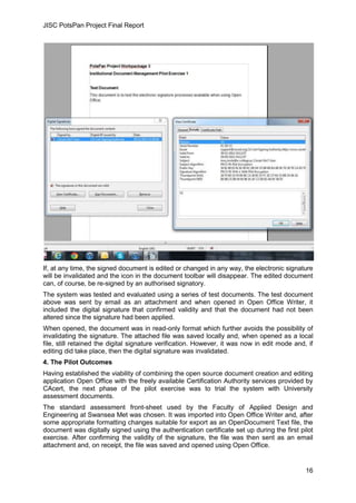 JISC PotsPan Project Final Report
16
If, at any time, the signed document is edited or changed in any way, the electronic signature
will be invalidated and the icon in the document toolbar will disappear. The edited document
can, of course, be re-signed by an authorised signatory.
The system was tested and evaluated using a series of test documents. The test document
above was sent by email as an attachment and when opened in Open Office Writer, it
included the digital signature that confirmed validity and that the document had not been
altered since the signature had been applied.
When opened, the document was in read-only format which further avoids the possibility of
invalidating the signature. The attached file was saved locally and, when opened as a local
file, still retained the digital signature verification. However, it was now in edit mode and, if
editing did take place, then the digital signature was invalidated.
4. The Pilot Outcomes
Having established the viability of combining the open source document creation and editing
application Open Office with the freely available Certification Authority services provided by
CAcert, the next phase of the pilot exercise was to trial the system with University
assessment documents.
The standard assessment front-sheet used by the Faculty of Applied Design and
Engineering at Swansea Met was chosen. It was imported into Open Office Writer and, after
some appropriate formatting changes suitable for export as an OpenDocument Text file, the
document was digitally signed using the authentication certificate set up during the first pilot
exercise. After confirming the validity of the signature, the file was then sent as an email
attachment and, on receipt, the file was saved and opened using Open Office.
 