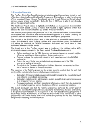 JISC PotsPan Project Final Report
3
1. Executive Summary
The PotsPan (Pilot of the Swani Project administrative network) project was funded as part
of the Jisc e-Learning Embedding Benefits Programme. The goal was to take the outcomes
of the successful Swani (Secure Work-based learning through Networked Infrastructure)
concept-proving project completed by Coleg Sir Gâr in 2012 and to pilot it more broadly
across the regional partnership.
The Jisc Swani Project created a digitised administrative and management documentation
system for Work Based Learning in Wales that included a digital signature system that
satisfied the audit requirements of the EU and the Welsh Government.
The PotsPan project piloted the system with two of the partners in the Skills Academy Wales
South Wales WBL consortium and also evaluated the approach in a partner University for
potential use in the administration of a new distance learning WBL programme.
The purpose of the PotsPan project was to take what was a successful concept proving
project and develop it into a practical digitised WBL administrative system that would not
only satisfy the needs of the SWASW partnership, but would also be of value to other
institutions addressing similar issues.
The broad aim of the PotsPan project was to implement the digitised online WBL
administrative system, created by the Swani project. The key objectives were to:
Refine, update and test the WBL document management system to ensure it met the
efficiency, usability and data consistency design requirements;
Test and evaluate the system with cohorts of work based learners in the SAWSW
partnership;
Explore the use of digital pens and electronic signatures as part of the WBL
programme audit arrangements;
Contribute to the European debate about digitised document management and the
use of electronic signatures for audit purposes.
The outcomes of the PotsPan project led the project team to conclude that the work had
confirmed the main benefits of administrative system digitisation:
Digitisation of the administrative system eliminated the need for the repeated entry of
core data and ensured data consistency;
Digitisation made the entire administrative system available to programme managers
at all times and from any location;
The system delivered significant operational efficiencies, mainly from the avoidance
of physically transporting learner files between different geographical locations.
The overall conclusion was that the PotsPan project had achieved its primary goal of
exploiting the benefits of the original Swani project and demonstrating its value and viability
in the practical administration and management of the work-based learning programme in
South West Wales. Furthermore, it was felt that the benefits were transferable to other
programmes with similar needs and hence contributed positively to the Jisc e-Learning
Programme Embedding Benefits objectives.
 