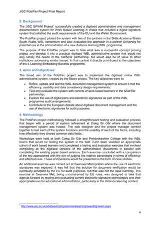 JISC PotsPan Project Final Report
4
2. Background
The JISC SWANI Project1
successfully created a digitised administrative and management
documentation system for Work Based Learning in Wales that included a digital signature
system that satisfied the audit requirements of the EU and the Welsh Government.
The PotsPan project piloted the system with two of the partners in the Skills Academy Wales
South Wales WBL consortium and also evaluated the approach in a partner University for
potential use in the administration of a new distance learning WBL programme.
The purpose of the PotsPan project was to take what was a successful concept proving
project and develop it into a practical digitised WBL administrative system that would not
only satisfy the needs of the SWASW partnership, but would also be of value to other
institutions addressing similar issues. In that context it directly contributed to the objectives
of the e-Learning Embedding Benefits programme.
3. Aims and Objectives
The broad aim of the PotsPan project was to implement the digitised online WBL
administrative system, created by the Swani project. The key objectives were to:
Refine, update and test the WBL document management system to ensure it met the
efficiency, usability and data consistency design requirements;
Test and evaluate the system with cohorts of work based learners in the SAWSW
partnership;
Explore the use of digital pens and electronic signatures as part of the WBL
programme audit arrangements;
Contribute to the European debate about digitised document management and the
use of electronic signatures for audit purposes.
4. Methodology
The PotsPan project methodology followed a straightforward testing and evaluation process
that began with a period of system refinement at Coleg Sir Gâr where the document
management system was hosted. The web designer and the project manager worked
together to test each of the system functions and the usability of each of the forms, including
how effectively they shared common data fields.
Workshops were held at both Coleg Sir Gâr and Pembrokeshire College with the WBL
teams that would be testing the system in the field. Each team selected an appropriate
cohort of work based learners and completed a testing and evaluation exercise that involved
completing all the digitised versions of the administrative documents in parallel with
completing the existing paper based versions. Each exercise concluded with a comparison
of the two approached with the aim of judging the relative advantages in terms of efficiency
and effectiveness. These comparisons would be presented in the form of case studies.
An additional exercise was carried out at Swansea Metropolitan where the use of electronic
signatures was explored. It was felt that this solution for document verification would be
eventually accepted by the EU for audit purposes, but that was not the case currently. The
exercise at Swansea Met, being unconstrained by EU rules, was designed to take that
agenda forward by testing and evaluating current electronic signature technologies and their
appropriateness for educational administration, particularly in the distance learning context.
1
http://www.jisc.ac.uk/whatwedo/programmes/elearning/swaniltig/swani.aspx
 