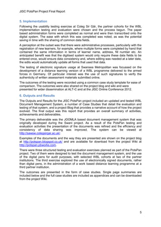JISC PotsPan Project Final Report
5
5. Implementation
Following the usability testing exercise at Coleg Sir Gâr, the partner cohorts for the WBL
implementation testing and evaluation were chosen and the process begun. The paper
based administration forms were completed as normal and were then transcribed onto the
digital system. The ease with which this was completed was noted, as was the potential
saving in time with the sharing of common data fields.
A perception at the outset was that there were administrative processes, particularly with the
registration of new learners, for example, where multiple forms were completed by hand that
contained the same information in terms of learner name, address, NI number etc. An
anticipated benefit was that the digitised system would only require these data fields to be
entered once, would ensure data consistency and, where editing was needed at a later date,
the edits would automatically update all forms that used that data.
The testing of electronic signature usage at Swansea Metropolitan was focussed on the
development of a distance learning version of a WBL programme delivered to the armed
forces in Germany. Of particular interest was the use of such signatures to verify the
authenticity of written assessment materials submitted online.
The outcomes of the testing were recorded using a common case study template for ease of
comparison. The outcomes were also shared on the project blog and wiki and were
presented for wider dissemination at ALT-C and at the JISC Online Conference 2012.
6. Outputs and Results
The Outputs and Results for the JISC PotsPan project included an updated and tested WBL
Document Management System, a number of Case Studies that detail the evaluation and
testing of that system, and a project Blog that provides a narrative account of how the project
evolved. The final output was this report that provides an overall summary of activities,
achievements and deliverables.
The primary deliverable was the JOOMLA based document management system that was
originally developed during the Swani project. As a result of the PotsPan testing and
evaluation activities the presentation of the documents was refined and the efficiency and
consistency of data sharing was improved. The system can be viewed at
http://sawsw.colegsirgar.ac.uk/.
Examples of the documents and the way they are presented are shown on the project blog
at http://potspan.blogspot.co.uk/ and are available for download from the project Wiki at
http://potspan.pbworks.com.
There were three structured testing and evaluation exercises planned as part of the PotsPan
project. Two of them were designed to test the document management system, and the use
of the digital pens for audit purposes, with selected WBL cohorts at two of the partner
institutions. The third exercise explored the use of electronically signed documents, rather
than digital pens, in the administration of a work based distance learning programme at a
third partner institution.
The outcomes are presented in the form of case studies. Single page summaries are
included below and the full case studies are included as appendices and can be downloaded
from the project Wiki.
 