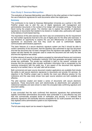 JISC PotsPan Project Final Report
7
Case Study 2: Swansea Metropolitan
The evaluation at Swansea Metropolitan was different to the other partners in that it explored
the use of electronic signatures for audit documents rather than digital pens.
Summary
The contribution to be made by Swansea Metropolitan University as a partner in the JISC
PotsPan project was to pilot the use of digital signatures with management and
administrative documents in the context of its merger with University of Wales Trinity Saint
David during the project period. The intention was to explore the benefits of electronic
signatures on documents that needed to be shared on multiple sites, particularly with regard
to the delivery of work-based learning.
The importance of this pilot exercise was that it was not constrained by the EU requirement
for hand written signatures that led to the use of digital pens for the other pilot exercises. It
was therefore an opportunity to explore the use and effectiveness of secure electronic
signatures on documents and how they could be used to authenticate digitally
communicated administrative paperwork.
The basic features of a secure electronic signature system are that it should be able to
confirm ownership of the document, that the signatory was authorised to sign the document
and that the document has not been changed since the signature was applied. Typically the
system will also identify the computer used to create the document and will verify the date
and time the signature was added.
A further element of security in the systems accepted by international finance and commerce
is the use of a third party Certification Authority (CA) that generates encrypted public and
private key certificates. The private key certificate is held on the owners’ computer and
ensures that the encrypted data includes verification information that is recognised by the
receiving computer(s) with the public key. If any aspect of the document and signature
security is not verified, then a ‘not valid’ alert will be shown.
Both commercial and open source document creation applications are available that include
the ability to add secure electronic signatures to documents and provide CA services. An
objective in the PotsPan project was to identify the most cost effective solution for the
institutions and this case study shows how open source solutions are both available and
effective.
The pilot exercise created and tested a series of documents with secure electronic
signatures. These documents were sent electronically as attachments and uploaded to
institutional websites and were shown to retain the encrypted data confirming signature and
document validity.
Conclusions
It was concluded that the work confirmed that electronic signatures that authenticated
digitally transmitted administrative documents were achievable in a cost effective way and
that met commercially accepted levels of verification and security. It is believed that
electronic signatures will eventually become acceptable for EU audit purposes and allow a
fully digitised online administrative system to be implemented.
Full Report
The full case study report can be viewed in Appendix B.
 