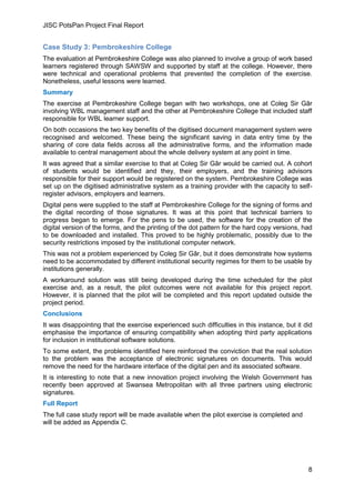 JISC PotsPan Project Final Report
8
Case Study 3: Pembrokeshire College
The evaluation at Pembrokeshire College was also planned to involve a group of work based
learners registered through SAWSW and supported by staff at the college. However, there
were technical and operational problems that prevented the completion of the exercise.
Nonetheless, useful lessons were learned.
Summary
The exercise at Pembrokeshire College began with two workshops, one at Coleg Sir Gâr
involving WBL management staff and the other at Pembrokeshire College that included staff
responsible for WBL learner support.
On both occasions the two key benefits of the digitised document management system were
recognised and welcomed. These being the significant saving in data entry time by the
sharing of core data fields across all the administrative forms, and the information made
available to central management about the whole delivery system at any point in time.
It was agreed that a similar exercise to that at Coleg Sir Gâr would be carried out. A cohort
of students would be identified and they, their employers, and the training advisors
responsible for their support would be registered on the system. Pembrokeshire College was
set up on the digitised administrative system as a training provider with the capacity to self-
register advisors, employers and learners.
Digital pens were supplied to the staff at Pembrokeshire College for the signing of forms and
the digital recording of those signatures. It was at this point that technical barriers to
progress began to emerge. For the pens to be used, the software for the creation of the
digital version of the forms, and the printing of the dot pattern for the hard copy versions, had
to be downloaded and installed. This proved to be highly problematic, possibly due to the
security restrictions imposed by the institutional computer network.
This was not a problem experienced by Coleg Sir Gâr, but it does demonstrate how systems
need to be accommodated by different institutional security regimes for them to be usable by
institutions generally.
A workaround solution was still being developed during the time scheduled for the pilot
exercise and, as a result, the pilot outcomes were not available for this project report.
However, it is planned that the pilot will be completed and this report updated outside the
project period.
Conclusions
It was disappointing that the exercise experienced such difficulties in this instance, but it did
emphasise the importance of ensuring compatibility when adopting third party applications
for inclusion in institutional software solutions.
To some extent, the problems identified here reinforced the conviction that the real solution
to the problem was the acceptance of electronic signatures on documents. This would
remove the need for the hardware interface of the digital pen and its associated software.
It is interesting to note that a new innovation project involving the Welsh Government has
recently been approved at Swansea Metropolitan with all three partners using electronic
signatures.
Full Report
The full case study report will be made available when the pilot exercise is completed and
will be added as Appendix C.
 