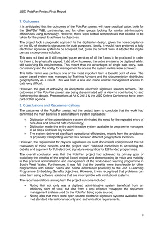 JISC PotsPan Project Final Report
9
7. Outcomes
It is anticipated that the outcomes of the PotsPan project will have practical value, both for
the SAWSW WBL partnership, and for other groups looking for similar administrative
efficiencies using technology. However, there were certain compromises that needed to be
taken for the project to achieve its objectives.
The project took a pragmatic approach to the digitisation design, given the non-acceptance
by the EU of electronic signatures for audit purposes. Ideally, it would have preferred a fully
electronic signature system to be accepted, but, given the current rules, it adopted the digital
pen as a compromise solution.
This was not ideal as it still required paper versions of all the forms to be produced in order
for them to be physically signed. It did allow, however, the entire system to be digitised whilst
still satisfying EU requirements. This meant that the advantages of single data entry, data
consistency and the ability for management to access the system online were achieved.
This latter factor was perhaps one of the most important from a benefit point of view. The
paper based system was managed by Training Advisors and the documentation distributed
geographically as a result. This was both a risk and made central management access to
data very difficult.
However, the goal of achieving an acceptable electronic signature solution remains. The
outcomes of the PotsPan project are being disseminated with a view to contributing to and
furthering that debate. Presentations at Alt-C 2012 & the JISC Online Conference have been
part of that agenda.
8. Conclusions and Recommendations
The outcomes of the PotsPan project led the project team to conclude that the work had
confirmed the main benefits of administrative system digitisation:
Digitisation of the administrative system eliminated the need for the repeated entry of
core data and ensured data consistency;
Digitisation made the entire administrative system available to programme managers
at all times and from any location;
The system delivered significant operational efficiencies, mainly from the avoidance
of physically transporting learner files between different geographical locations.
However, the requirement for physical signatures on audit documents compromised the full
realisation of those benefits and the project team remained committed to advancing the
debate and argument for full electronic signature recognition for EU funded programmes.
The overall conclusion was that the PotsPan project had achieved its primary goal of
exploiting the benefits of the original Swani project and demonstrating its value and viability
in the practical administration and management of the work-based learning programme in
South West Wales. Furthermore, it was felt that the benefits were transferable to other
programmes with similar needs and hence contributed positively to the Jisc e-Learning
Programme Embedding Benefits objectives. However, it was recognised that problems can
arise from using software solutions that are incompatible with institutional systems.
The recommendations arising from the project outcome included:
Noting that not only was a digitised administrative system beneficial from an
efficiency point of view, but also from a cost effective viewpoint: the document
management system used by the PotsPan being open source;
Noting also that there were open source electronic signature systems available that
met standard international security and authentication requirements;
 