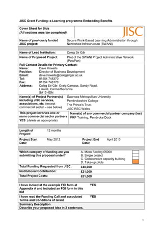 JISC Grant Funding: e-Learning programme Embedding Benefits

Cover Sheet for Bids
(All sections must be completed)

Name of previously funded          Secure Work-Based Learning Administration through
JISC project:                      Networked Infrastructure (SWANI)

Name of Lead Institution:          Coleg Sir Gâr
Name of Proposed Project:           Pilot of the SWANI Project Administrative Network
                                    (PotsPan)
Full Contact Details for Primary Contact:
Name:          Dave Howells
Position:      Director of Business Development
Email:         dave.howells@colegsirgar.ac.uk
Tel:           01554 748370
Fax:           01554 748170
Address:       Coleg Sir Gâr, Graig Campus, Sandy Road,
               Llanelli, Carmarthenshire
               SA15 4DN
Name(s) of Project Partners(s) Swansea Metropolitan University
including JISC services,            Pembrokeshire College
associations, etc (except           The Prince’s Trust
commercial sector – see below)
                                    JISC RSC Wales
This project involves one or           Name(s) of any commercial partner company (ies)
more commercial sector partners PRP Training, Pembroke Dock
YES (delete as appropriate)


Length of           12 months
Project:
Project Start       May 2012                 Project End       April 2013
Date:                                        Date:

Which category of funding are you           A. Micro funding £5000
submitting this proposal under?             B. Single project
                                            C. Collaborative capacity building
                                            D. Take-up pilots
Total Funding Requested from JISC:          £40,000
Institutional Contribution:                 £21,000
Total Project Costs:                        £61,000

I have looked at the example FOI form at           YES
Appendix A and included an FOI form in this
bid
I have read the Funding Call and associated        YES
Terms and Conditions of Grant
Summary Description
Describe your proposed idea in 3 sentences.



                                                                                         1
 