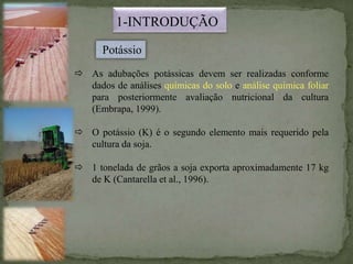 1-INTRODUÇÃO
 As adubações potássicas devem ser realizadas conforme
dados de análises químicas do solo e análise química foliar
para posteriormente avaliação nutricional da cultura
(Embrapa, 1999).
 O potássio (K) é o segundo elemento mais requerido pela
cultura da soja.
 1 tonelada de grãos a soja exporta aproximadamente 17 kg
de K (Cantarella et al., 1996).
Potássio
 