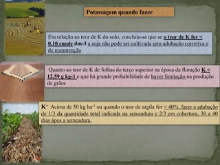 Potassagem quando fazer
Em relação ao teor de K do solo, concluiu-se que se o teor de K for <
0,10 cmolc dm-3 a soja não pode ser cultivada sem adubação corretiva e
de manutenção
Quanto ao teor de K de folhas do terço superior na época da floração K <
12,59 g kg-1 e que há grande probabilidade de haver limitação na produção
de grãos
K+ Acima de 50 kg ha-1 ou quando o teor de argila for < 40%, fazer a adubação
de 1/3 da quantidade total indicada na semeadura e 2/3 em cobertura, 30 a 40
dias ápos a semeadura.
 