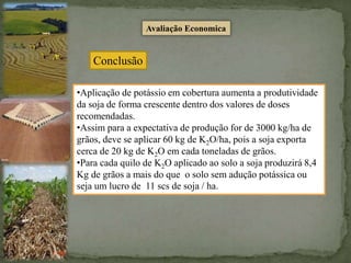 Avaliação Economica
Conclusão
•Aplicação de potássio em cobertura aumenta a produtividade
da soja de forma crescente dentro dos valores de doses
recomendadas.
•Assim para a expectativa de produção for de 3000 kg/ha de
grãos, deve se aplicar 60 kg de K2O/ha, pois a soja exporta
cerca de 20 kg de K2O em cada toneladas de grãos.
•Para cada quilo de K2O aplicado ao solo a soja produzirá 8,4
Kg de grãos a mais do que o solo sem adução potássica ou
seja um lucro de 11 scs de soja / ha.
 