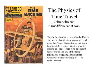 The Physics of
     Time Travel
        John Ashmead
     akmed@voicenet.com


•  “Really this is what is meant by the Fourth
   Dimension, though some people who talk
   about the Fourth Dimension do not know
   they mean it. It is only another way of
   looking at Time. There is no difference
   between time and any of the three
   dimensions of space except that our
   consciousness moves along it.” - The
   Time Traveler
 