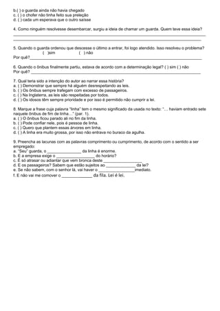 b.( ) o guarda ainda não havia chegado
c. ( ) o chofer não tinha feito sua preleção
d. ( ) cada um esperava que o outro saísse

4. Como ninguém resolvesse desembarcar, surgiu a ideia de chamar um guarda. Quem teve essa ideia?
_____________________________________________________________________________________
___________________________________________________________________________________

5. Quando o guarda ordenou que descesse o último a entrar, foi logo atendido. Isso resolveu o problema?
               ( )sim            ( ) não
Por quê?____________________________________________________________________________

6. Quando o ônibus finalmente partiu, estava de acordo com a determinação legal? ( ) sim ( ) não
Por quê? ___________________________________________________________________________

7. Qual teria sido a intenção do autor ao narrar essa história?
a. ( ) Demonstrar que sempre há alguém desrespeitando as leis.
b. ( ) Os ônibus sempre trafegam com excesso de passageiros.
c. ( ) Na Inglaterra, as leis são respeitadas por todos.
d. ( ) Os idosos têm sempre prioridade e por isso é permitido não cumprir a lei.

8. Marque a frase cuja palavra “linha” tem o mesmo significado da usada no texto: “… haviam entrado sete
naquele ônibus de fim de linha…” (par. 1).
a. ( ) O ônibus ficou parado ali no fim da linha.
b. ( ) Pode confiar nele, pois é pessoa de linha.
c. ( ) Quero que plantem essas árvores em linha.
d. ( ) A linha era muito grossa, por isso não entrava no buraco da agulha.

9. Preencha as lacunas com as palavras comprimento ou cumprimento, de acordo com o sentido a ser
empregado:
a. “Seu” guarda, o _______________ da linha é enorme.
b. E a empresa exige o _________________ do horário?
c. É só atrasar ou adiantar que vem bronca deste _________________
d. E os passageiros? Sabem que estão sujeitos ao _____________ da lei?
e. Se não sabem, com o senhor lá, vai haver o ________________imediato.
f. E não vai me comover o _____________ da fila. Lei é lei.
 
