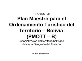 PROYECTO:

   Plan Maestro para el
Ordenamiento Turístico del
   Territorio – Bolivia
       (PMOTT – B)
   Espacialización del territorio boliviano
      desde la Geografía del Turismo


               Lic. MSC. Victor Aranibar
 