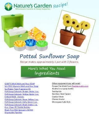 Potted Sunflower Soap
Recipe makes approximately 1 pot with 3 flowers.
GOAT'S MILK Melt and Pour SOAP
SLS FREE Glycerin Melt and Pour Soap
Sunflower Type Fragrance Oil
FUN Soap Colorant- Brown Oxide 1 oz.
FUN Soap Colorant- Yellow Oxide 1 oz.
Embed Mold - Daisies
FUN Soap Colorant- Neon Yellow 1 oz.
FUN Soap Colorant- Kelly Green 1 oz.
FUN Soap Colorant- Black Oxide 1 oz.
8 oz. Clear PET Bullet Bottles
Black Fine Mist Sprayers 24/410
Disposable Pipettes
Other equipment you will need:
Flower Pot Mold from flexiblemolds.com
Alcohol in a spray bottle
Toothpicks
Stainless Steel Spoon
Cookie Sheet
Cheese Grater
Microwave Safe Dish
 
