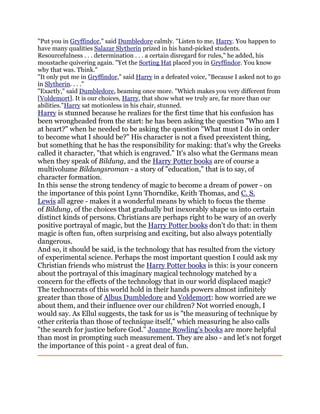 "Put you in Gryffindor," said Dumbledore calmly. "Listen to me, Harry. You happen to
have many qualities Salazar Slytherin prized in his hand-picked students.
Resourcefulness . . . determination . . . a certain disregard for rules," he added, his
moustache quivering again. "Yet the Sorting Hat placed you in Gryffindor. You know
why that was. Think."
"It only put me in Gryffindor," said Harry in a defeated voice, "Because I asked not to go
in Slytherin. . . ."
"Exactly," said Dumbledore, beaming once more. "Which makes you very different from
[Voldemort]. It is our choices, Harry, that show what we truly are, far more than our
abilities."Harry sat motionless in his chair, stunned.
Harry is stunned because he realizes for the first time that his confusion has
been wrongheaded from the start: he has been asking the question "Who am I
at heart?" when he needed to be asking the question "What must I do in order
to become what I should be?" His character is not a fixed preexistent thing,
but something that he has the responsibility for making: that's why the Greeks
called it character, "that which is engraved." It's also what the Germans mean
when they speak of Bildung, and the Harry Potter books are of course a
multivolume Bildungsroman - a story of "education," that is to say, of
character formation.
In this sense the strong tendency of magic to become a dream of power - on
the importance of this point Lynn Thorndike, Keith Thomas, and C. S.
Lewis all agree - makes it a wonderful means by which to focus the theme
of Bildung, of the choices that gradually but inexorably shape us into certain
distinct kinds of persons. Christians are perhaps right to be wary of an overly
positive portrayal of magic, but the Harry Potter books don't do that: in them
magic is often fun, often surprising and exciting, but also always potentially
dangerous.
And so, it should be said, is the technology that has resulted from the victory
of experimental science. Perhaps the most important question I could ask my
Christian friends who mistrust the Harry Potter books is this: is your concern
about the portrayal of this imaginary magical technology matched by a
concern for the effects of the technology that in our world displaced magic?
The technocrats of this world hold in their hands powers almost infinitely
greater than those of Albus Dumbledore and Voldemort: how worried are we
about them, and their influence over our children? Not worried enough, I
would say. As Ellul suggests, the task for us is "the measuring of technique by
other criteria than those of technique itself," which measuring he also calls
"the search for justice before God." Joanne Rowling's books are more helpful
than most in prompting such measurement. They are also - and let's not forget
the importance of this point - a great deal of fun.
 