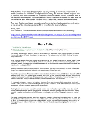And what kind of love does Snape display? Not only working, at enormous personal risk, to
defeat Voldemort but committed to the protection of Harry, the child of a man he despised and
of a woman, now dead, whom he had loved from childhood but who had not loved him. Here is
the nobility of an unrequited love that does not curdle to bitterness or revenge but does what the
beloved would want, even though that love cannot be returned. Selfless faithfulness indeed.

True love, Rowling teaches us, comes in many forms. And she has thereby given us, it seems
to me, one of the richest explorations of love ever offered in children's fiction.

Bravo, I say.
Mark Greene is Executive Director of the London Institute of Contemporary Christianity

http://www.christiantoday.com/article/harry.potter.the.magic.of.love.warning.conta
ins.plot.spoiler/28344.htm


                                               H arr y Pot te r
 The World of Harry Potter
Read Michael's Take on Harry Potter and the Deathly Hallowsat the SF-Fandom Harry Potter Forum.

The world of Harry Potter is really our world, but we Muggles don't realize that magic folk like Harry and his friends
Hermione Granger and Ronald Weasley are living among us. That is the premise behind J.K. Rowlings' fantastic
Harry Potter books.

When you write fantastic fiction, you have to decide where to set your stories. Should it be on another planet? In the
past? In the future? Or on an alternate Earth, similar to ours but not quite the same? Or can it simply be that your
story takes place in the present time, on the present Earth, in an inconspicuous way which is overlooked by the vast
majority of the world's population?

Rowling's premise is that our Earth is shared by two civilizations, one very acutely aware of the other, but the other
(larger, more populous) civilization at best is only vaguely aware of the smaller one.

Harry Potter spends most of his childhood living in a modest suburbab home in industrial England. His world is full of
television, radio, motor cars, buses, trains, airplanes, and books. He may have heard a few fairy tales or read some
magical adventure stories, but most of his exposure to magic is in his own imagination. He is completely unaware of
the vast catalogue of mystical creatures such as Griffons, Basilisks, Pixies, and phoenixes.

To the Muggle civilization, these are all imaginary creatures. They, and witches on flying broomsticks, don't really
exist. But to the people who are born with the gift of "magic", the world looks wholly different. Dragons are real, and
were-wolves exist, and vampires really do drink human blood.

Rowling doesn't tell us how the two worlds came to exist as one, or where the magic-folk first arose. She doesn't
explain how things as large as trolls and giants can have existed alongside normal human-kind throughout history,
except to imply that what we deem to be folklore and mythology are derived from Muggle glimpses of the magical
world.

The reader must infer that, perhaps, when there were more monsters and perhaps fewer safe havens for magic folk,
Muggles had to endure occasional or even frequent disruptions of their lives by witches, wizards, and monsters. And
so, when the Muggles began hunting down the witches and wizards, perhaps thinking they were responsible for all
the magical mayhem in the world, it must be that the witches and wizards began banding together for their own
protection.
 