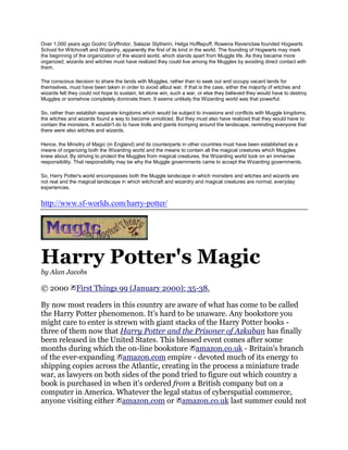Over 1,000 years ago Godric Gryffindor, Salazar Slytherin, Helga Hufflepuff, Rowena Ravenclaw founded Hogwarts
School for Witchcraft and Wizardry, apparently the first of its kind in the world. The founding of Hogwarts may mark
the beginning of the organization of the wizard world, which stands apart from Muggle life. As they became more
organized, wizards and witches must have realized they could live among the Muggles by avoiding direct contact with
them.

The conscious decision to share the lands with Muggles, rather than to seek out and occupy vacant lands for
themselves, must have been taken in order to avoid allout war. If that is the case, either the majority of witches and
wizards felt they could not hope to sustain, let alone win, such a war, or else they believed they would have to destroy
Muggles or somehow completely dominate them. It seems unlikely the Wizarding world was that powerful.

So, rather than establish separate kingdoms which would be subject to invasions and conflicts with Muggle kingdoms,
the witches and wizards found a way to become unnoticed. But they must also have realized that they would have to
contain the monsters. It wouldn't do to have trolls and giants tromping around the landscape, reminding everyone that
there were also witches and wizards.

Hence, the Minsitry of Magic (in England) and its counterparts in other countries must have been established as a
means of organizing both the Wizarding world and the means to contain all the magical creatures which Muggles
knew about. By striving to protect the Muggles from magical creatures, the Wizarding world took on an immense
responsibility. That responsibility may be why the Muggle governments came to accept the Wizarding governments.

So, Harry Potter's world encompasses both the Muggle landscape in which monsters and witches and wizards are
not real and the magical landscape in which witchcraft and wizardry and magical creatures are normal, everyday
experiences.


http://www.sf-worlds.com/harry-potter/




Harry Potter's Magic
by Alan Jacobs

© 2000         First Things 99 (January 2000): 35-38.

By now most readers in this country are aware of what has come to be called
the Harry Potter phenomenon. It's hard to be unaware. Any bookstore you
might care to enter is strewn with giant stacks of the Harry Potter books -
three of them now that Harry Potter and the Prisoner of Azkaban has finally
been released in the United States. This blessed event comes after some
months during which the on-line bookstore amazon.co.uk - Britain's branch
of the ever-expanding amazon.com empire - devoted much of its energy to
shipping copies across the Atlantic, creating in the process a miniature trade
war, as lawyers on both sides of the pond tried to figure out which country a
book is purchased in when it's ordered from a British company but on a
computer in America. Whatever the legal status of cyberspatial commerce,
anyone visiting either amazon.com or amazon.co.uk last summer could not
 