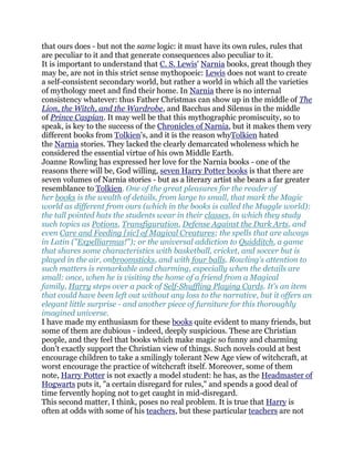 that ours does - but not the same logic: it must have its own rules, rules that
are peculiar to it and that generate consequences also peculiar to it.
It is important to understand that C. S. Lewis' Narnia books, great though they
may be, are not in this strict sense mythopoeic: Lewis does not want to create
a self-consistent secondary world, but rather a world in which all the varieties
of mythology meet and find their home. In Narnia there is no internal
consistency whatever: thus Father Christmas can show up in the middle of The
Lion, the Witch, and the Wardrobe, and Bacchus and Silenus in the middle
of Prince Caspian. It may well be that this mythographic promiscuity, so to
speak, is key to the success of the Chronicles of Narnia, but it makes them very
different books from Tolkien's, and it is the reason whyTolkien hated
the Narnia stories. They lacked the clearly demarcated wholeness which he
considered the essential virtue of his own Middle Earth.
Joanne Rowling has expressed her love for the Narnia books - one of the
reasons there will be, God willing, seven Harry Potter books is that there are
seven volumes of Narnia stories - but as a literary artist she bears a far greater
resemblance to Tolkien. One of the great pleasures for the reader of
her books is the wealth of details, from large to small, that mark the Magic
world as different from ours (which in the books is called the Muggle world):
the tall pointed hats the students wear in their classes, in which they study
such topics as Potions, Transfiguration, Defense Against the Dark Arts, and
even Care and Feeding [sic] of Magical Creatures; the spells that are always
in Latin ("Expelliarmus!"); or the universal addiction to Quidditch, a game
that shares some characteristics with basketball, cricket, and soccer but is
played in the air, onbroomsticks, and with four balls. Rowling's attention to
such matters is remarkable and charming, especially when the details are
small: once, when he is visiting the home of a friend from a Magical
family, Harry steps over a pack of Self-Shuffling Playing Cards. It's an item
that could have been left out without any loss to the narrative, but it offers an
elegant little surprise - and another piece of furniture for this thoroughly
imagined universe.
I have made my enthusiasm for these books quite evident to many friends, but
some of them are dubious - indeed, deeply suspicious. These are Christian
people, and they feel that books which make magic so funny and charming
don't exactly support the Christian view of things. Such novels could at best
encourage children to take a smilingly tolerant New Age view of witchcraft, at
worst encourage the practice of witchcraft itself. Moreover, some of them
note, Harry Potter is not exactly a model student: he has, as the Headmaster of
Hogwarts puts it, "a certain disregard for rules," and spends a good deal of
time fervently hoping not to get caught in mid-disregard.
This second matter, I think, poses no real problem. It is true that Harry is
often at odds with some of his teachers, but these particular teachers are not
 