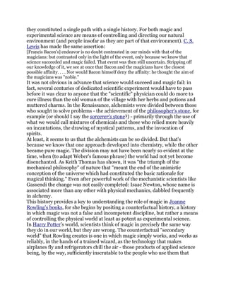 they constituted a single path with a single history. For both magic and
experimental science are means of controlling and directing our natural
environment (and people insofar as they are part of that environment). C. S.
Lewis has made the same assertion:
[Francis Bacon's] endeavor is no doubt contrasted in our minds with that of the
magicians: but contrasted only in the light of the event, only because we know that
science succeeded and magic failed. That event was then still uncertain. Stripping off
our knowledge of it, we see at once that Bacon and the magicians have the closest
possible affinity. . . . Nor would Bacon himself deny the affinity: he thought the aim of
the magicians was "noble."
It was not obvious in advance that science would succeed and magic fail: in
fact, several centuries of dedicated scientific experiment would have to pass
before it was clear to anyone that the "scientific" physician could do more to
cure illness than the old woman of the village with her herbs and potions and
muttered charms. In the Renaissance, alchemists were divided between those
who sought to solve problems - the achievement of the philosopher's stone, for
example (or should I say the sorcerer's stone?) - primarily through the use of
what we would call mixtures of chemicals and those who relied more heavily
on incantations, the drawing of mystical patterns, and the invocation of
spirits.
At least, it seems to us that the alchemists can be so divided. But that's
because we know that one approach developed into chemistry, while the other
became pure magic. The division may not have been nearly so evident at the
time, when (to adapt Weber's famous phrase) the world had not yet become
disenchanted. As Keith Thomas has shown, it was "the triumph of the
mechanical philosophy" of nature that "meant the end of the animistic
conception of the universe which had constituted the basic rationale for
magical thinking." Even after powerful work of the mechanistic scientists like
Gassendi the change was not easily completed: Isaac Newton, whose name is
associated more than any other with physical mechanics, dabbled frequently
in alchemy.
This history provides a key to understanding the role of magic in Joanne
Rowling's books, for she begins by positing a counterfactual history, a history
in which magic was not a false and incompetent discipline, but rather a means
of controlling the physical world at least as potent as experimental science.
In Harry Potter's world, scientists think of magic in precisely the same way
they do in our world, but they are wrong. The counterfactual "secondary
world" that Rowling creates is one in which magic simply works, and works as
reliably, in the hands of a trained wizard, as the technology that makes
airplanes fly and refrigerators chill the air - those products of applied science
being, by the way, sufficiently inscrutable to the people who use them that
 