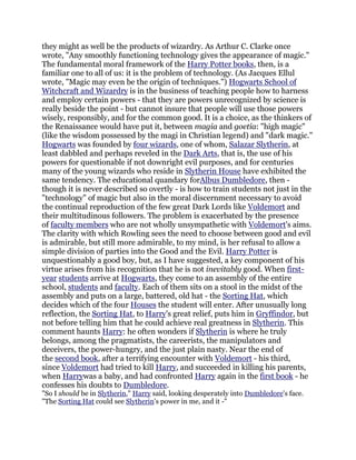 they might as well be the products of wizardry. As Arthur C. Clarke once
wrote, "Any smoothly functioning technology gives the appearance of magic."
The fundamental moral framework of the Harry Potter books, then, is a
familiar one to all of us: it is the problem of technology. (As Jacques Ellul
wrote, "Magic may even be the origin of techniques.") Hogwarts School of
Witchcraft and Wizardry is in the business of teaching people how to harness
and employ certain powers - that they are powers unrecognized by science is
really beside the point - but cannot insure that people will use those powers
wisely, responsibly, and for the common good. It is a choice, as the thinkers of
the Renaissance would have put it, between magia and goetia: "high magic"
(like the wisdom possessed by the magi in Christian legend) and "dark magic."
Hogwarts was founded by four wizards, one of whom, Salazar Slytherin, at
least dabbled and perhaps reveled in the Dark Arts, that is, the use of his
powers for questionable if not downright evil purposes, and for centuries
many of the young wizards who reside in Slytherin House have exhibited the
same tendency. The educational quandary forAlbus Dumbledore, then -
though it is never described so overtly - is how to train students not just in the
"technology" of magic but also in the moral discernment necessary to avoid
the continual reproduction of the few great Dark Lords like Voldemort and
their multitudinous followers. The problem is exacerbated by the presence
of faculty members who are not wholly unsympathetic with Voldemort's aims.
The clarity with which Rowling sees the need to choose between good and evil
is admirable, but still more admirable, to my mind, is her refusal to allow a
simple division of parties into the Good and the Evil. Harry Potter is
unquestionably a good boy, but, as I have suggested, a key component of his
virtue arises from his recognition that he is not inevitably good. When first-
year students arrive at Hogwarts, they come to an assembly of the entire
school, students and faculty. Each of them sits on a stool in the midst of the
assembly and puts on a large, battered, old hat - the Sorting Hat, which
decides which of the four Houses the student will enter. After unusually long
reflection, the Sorting Hat, to Harry's great relief, puts him in Gryffindor, but
not before telling him that he could achieve real greatness in Slytherin. This
comment haunts Harry: he often wonders if Slytherin is where he truly
belongs, among the pragmatists, the careerists, the manipulators and
deceivers, the power-hungry, and the just plain nasty. Near the end of
the second book, after a terrifying encounter with Voldemort - his third,
since Voldemort had tried to kill Harry, and succeeded in killing his parents,
when Harrywas a baby, and had confronted Harry again in the first book - he
confesses his doubts to Dumbledore.
"So I should be in Slytherin," Harry said, looking desperately into Dumbledore's face.
"The Sorting Hat could see Slytherin's power in me, and it -"
 